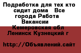 Подработка для тех,кто сидит дома - Все города Работа » Вакансии   . Кемеровская обл.,Ленинск-Кузнецкий г.